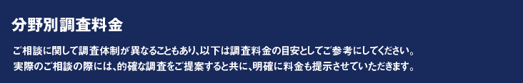 分野別調査料金　ご相談に関して調査体制が異なることもあり、以下は調査料金の目安としてご参考にしてください。
実際のご相談の際には、的確な調査をご提案すると共に、明確に料金も提示させていただきます。