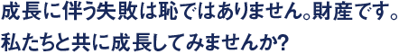 成長に伴う失敗は恥ではありません。財産です。 私たちと共に成長してみませんか？