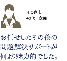 お任せしたその後の 問題解決サポートが 何より魅力的でした。