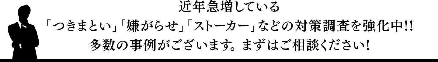 近年急増している-つきまとい-嫌がらせ-ストーカーなどの対策調査を強化中!!多数の事例がございます。 まずはご相談ください!